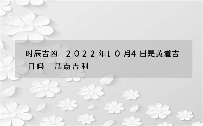 时辰吉凶 2022年10月4日是黄道吉日吗 几点吉利